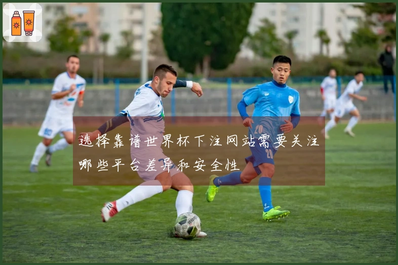 选择靠谱世界杯下注网站需要关注哪些平台差异和安全性